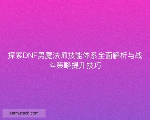 探索DNF男魔法师技能体系全面解析与战斗策略提升技巧