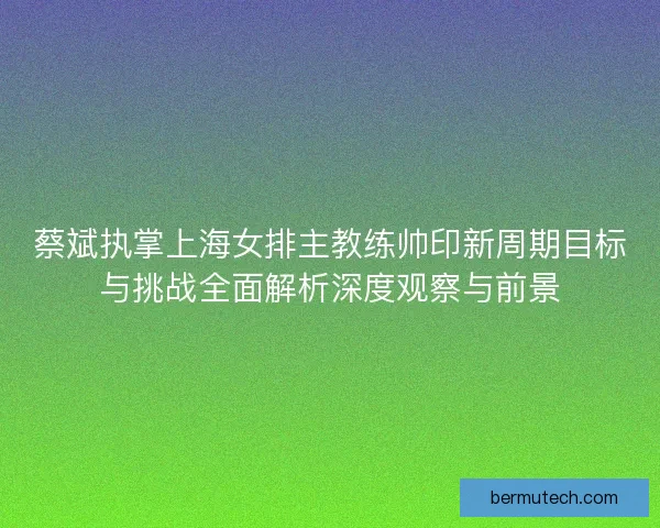 蔡斌执掌上海女排主教练帅印新周期目标与挑战全面解析深度观察与前景