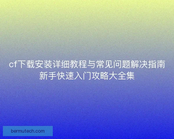 cf下载安装详细教程与常见问题解决指南新手快速入门攻略大全集