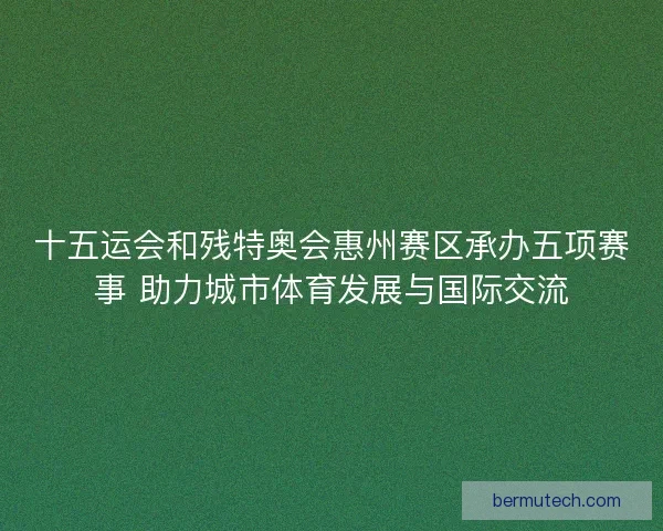 十五运会和残特奥会惠州赛区承办五项赛事 助力城市体育发展与国际交流
