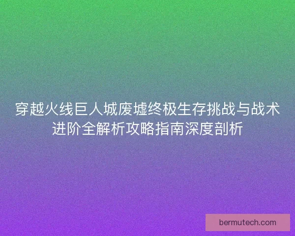 穿越火线巨人城废墟终极生存挑战与战术进阶全解析攻略指南深度剖析