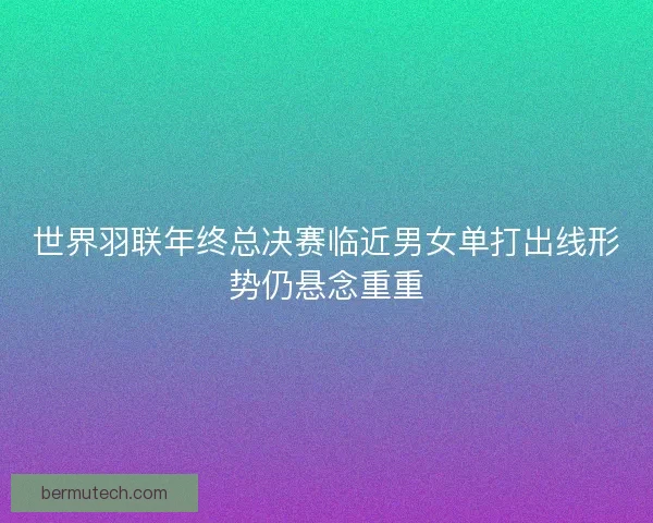 世界羽联年终总决赛临近男女单打出线形势仍悬念重重