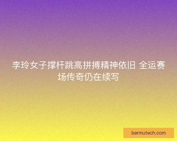 李玲女子撑杆跳高拼搏精神依旧 全运赛场传奇仍在续写